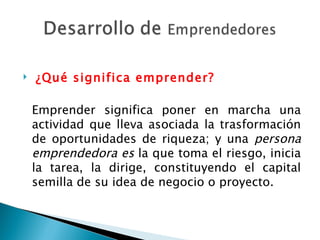   ¿Qué significa emprender? Emprender significa poner en marcha una actividad que lleva asociada la trasformación de oportunidades de riqueza; y una  persona emprendedora es  la que toma el riesgo, inicia la tarea, la dirige, constituyendo el capital semilla de su idea de negocio o proyecto. 