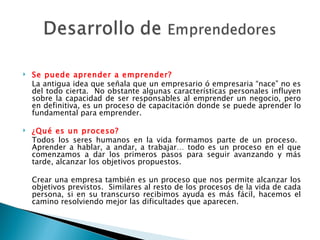 Se puede aprender a emprender? La antigua idea que señala que un empresario ó empresaria “nace” no es del todo cierta.  No obstante algunas características personales influyen sobre la capacidad de ser responsables al emprender un negocio, pero en definitiva, es un proceso de capacitación donde se puede aprender lo fundamental para emprender.   ¿Qué es un proceso? Todos los seres humanos en la vida formamos parte de un proceso.  Aprender a hablar, a andar, a trabajar… todo es un proceso en el que comenzamos a dar los primeros pasos para seguir avanzando y más tarde, alcanzar los objetivos propuestos. Crear una empresa también es un proceso que nos permite alcanzar los objetivos previstos.  Similares al resto de los procesos de la vida de cada persona, si en su transcurso recibimos ayuda es más fácil, hacemos el camino resolviendo mejor las dificultades que aparecen. 