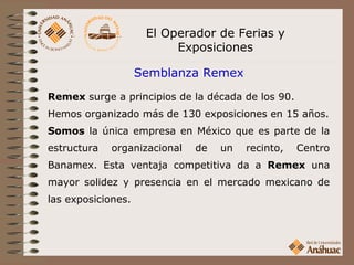 El Operador de Ferias y
                          Exposiciones

                    Semblanza Remex
Remex surge a principios de la década de los 90.
Hemos organizado más de 130 exposiciones en 15 años.
Somos la única empresa en México que es parte de la
estructura   organizacional   de   un   recinto,   Centro
Banamex. Esta ventaja competitiva da a Remex una
mayor solidez y presencia en el mercado mexicano de
las exposiciones.
 