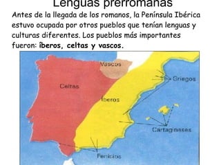 Lenguas prerromanas Antes de la llegada de los romanos, la Península Ibérica estuvo ocupada por otros pueblos que tenían lenguas y culturas diferentes. Los pueblos más importantes fueron:  íberos, celtas y vascos. 