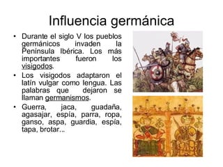 Influencia germánica Durante el siglo V los pueblos germánicos invaden la Península Ibérica. Los más importantes fueron los  visigodos . Los visigodos adaptaron el latín vulgar como lengua. Las palabras que  dejaron se llaman  germanismos . Guerra, jaca, guadaña, agasajar, espía, parra, ropa, ganso, aspa, guardia, espía, tapa, brotar... 