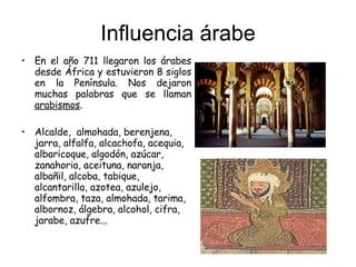 Influencia árabe En el año 711 llegaron los árabes desde África y estuvieron 8 siglos en la Península. Nos dejaron muchas palabras que se llaman  arabismos . Alcalde,  almohada, berenjena, jarra, alfalfa, alcachofa, acequia, albaricoque, algodón, azúcar, zanahoria, aceituna, naranja, albañil, alcoba, tabique, alcantarilla, azotea, azulejo, alfombra, taza, almohada, tarima, albornoz, álgebra, alcohol, cifra, jarabe, azufre... 