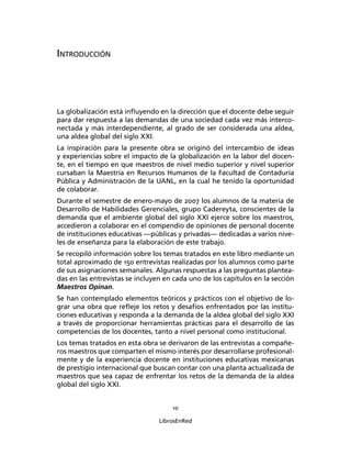 10
LibrosEnRed
INTRODUCCIÓN
La globalización está inﬂuyendo en la dirección que el docente debe seguir
para dar respuesta a las demandas de una sociedad cada vez más interco-
nectada y más interdependiente, al grado de ser considerada una aldea,
una aldea global del siglo XXI.
La inspiración para la presente obra se originó del intercambio de ideas
y experiencias sobre el impacto de la globalización en la labor del docen-
te, en el tiempo en que maestros de nivel medio superior y nivel superior
cursaban la Maestría en Recursos Humanos de la Facultad de Contaduría
Pública y Administración de la UANL, en la cual he tenido la oportunidad
de colaborar.
Durante el semestre de enero-mayo de 2007 los alumnos de la materia de
Desarrollo de Habilidades Gerenciales, grupo Cadereyta, conscientes de la
demanda que el ambiente global del siglo XXI ejerce sobre los maestros,
accedieron a colaborar en el compendio de opiniones de personal docente
de instituciones educativas ―públicas y privadas― dedicadas a varios nive-
les de enseñanza para la elaboración de este trabajo.
Se recopiló información sobre los temas tratados en este libro mediante un
total aproximado de 150 entrevistas realizadas por los alumnos como parte
de sus asignaciones semanales. Algunas respuestas a las preguntas plantea-
das en las entrevistas se incluyen en cada uno de los capítulos en la sección
Maestros Opinan.
Se han contemplado elementos teóricos y prácticos con el objetivo de lo-
grar una obra que reﬂeje los retos y desafíos enfrentados por las institu-
ciones educativas y responda a la demanda de la aldea global del siglo XXI
a través de proporcionar herramientas prácticas para el desarrollo de las
competencias de los docentes, tanto a nivel personal como institucional.
Los temas tratados en esta obra se derivaron de las entrevistas a compañe-
ros maestros que comparten el mismo interés por desarrollarse profesional-
mente y de la experiencia docente en instituciones educativas mexicanas
de prestigio internacional que buscan contar con una planta actualizada de
maestros que sea capaz de enfrentar los retos de la demanda de la aldea
global del siglo XXI.
 