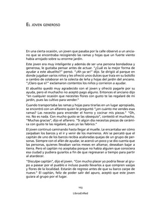 103
LibrosEnRed
EL JOVEN GENEROSO
En una cierta ocasión, un joven que pasaba por la calle observó a un ancia-
no que se encontraba recogiendo las ramas y hojas que un fuerte viento
había arrojado sobre su enorme jardín.
Este joven era muy inteligente y además de ser una persona bondadosa y
generosa, le gustaba pensar antes de actuar. “¿Cuál es la mejor forma de
ayudar a este abuelito?” pensó. “¡Ah ya se!” dijo. Se dirigió al parque en
donde jugaban varios niños y les ofreció unos dulces que traía en su bolsillo
a cambio de colaborar en la colecta de leña y hojas del jardín del anciano.
”¡Claro que sí!” exclamaron contentos los niños y corrieron a ayudar.
El abuelito quedó muy agradecido con el joven y ofreció pagarle por su
ayuda, pero el muchacho no aceptó pago alguno. Entonces el anciano dijo
“en cualquier ocasión que necesites ﬂores con gusto te las regalaré de mi
jardín, pues las cultivo para vender.”
Cuando transportaba las ramas y hojas para tirarlas en un lugar apropiado,
se encontró con un alfarero quien le preguntó “¿en cuánto me vendes esas
ramas? Las necesito para encender el horno y cocinar mis piezas.” “Oh,
no. No es nada. Con mucho gusto se las obsequio”, contestó el muchacho.
“Muchas gracias”, dijo el alfarero. “Si algún día necesitas piezas de cerámi-
ca con gusto te las regalaré, pues yo las fabrico.”
El joven continuó caminando hasta llegar al muelle. Le encantaba ver cómo
zarpaban los barcos y el ir y venir de los marineros. Ahí se percató que el
capitán de uno de los barcos recibía acaloradas quejas de un grupo de per-
sonas. Siempre con el afán de ayudar, se acercó un poco y se dio cuenta que
las personas, quienes llevaban varios meses en altamar, deseaban bajar a
tierra. Pero el capitán no aceptaba porque no había alguien que conociera
esa ciudad y pudiera guiarlos a ﬁn de que regresaran a tiempo para partir
al atardecer.
“Disculpe capitán”, dijo el joven. “Con mucho placer yo podría llevar al gru-
po a pasear por el pueblo e incluso puedo llevarlos a que compren vasijas
y ﬂores de la localidad. Estarán de regreso antes de que su barco zarpe de
nuevo.” El capitán, feliz de poder salir del apuro, aceptó que este joven
guiara al grupo por el lugar.
 