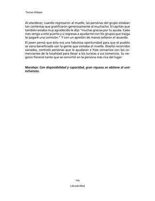 Teresa Aldape
104
LibrosEnRed
Al atardecer, cuando regresaron al muelle, las personas del grupo estaban
tan contentas que gratiﬁcaron generosamente al muchacho. El capitán que
también estaba muy agradecido le dijo “muchas gracias por tu ayuda. Cada
mes vengo a este puerto y si regresas a ayudarme con los grupos que traiga
te pagaré una comisión.” Y con un apretón de manos sellaron el acuerdo.
El joven pensó que ésta era una fabulosa oportunidad para que el pueblo
se viera beneﬁciado con la gente que visitaba el muelle. Diseñó recorridos
variados, contrató personas que le ayudaran e hizo convenios con los co-
merciantes de la localidad para llevar a los turistas a sus comercios. Su ne-
gocio ﬂoreció tanto que se convirtió en la persona más rica del lugar.
Moraleja: Con disponibilidad y capacidad, gran riqueza se obtiene al unir
esfuerzos.
 