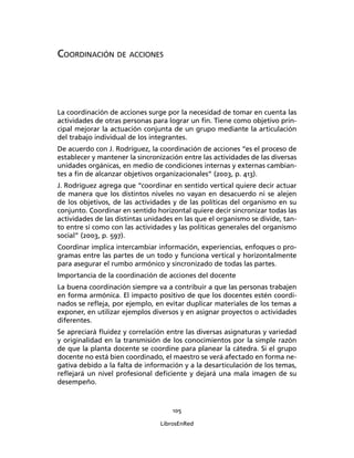 105
LibrosEnRed
COORDINACIÓN DE ACCIONES
La coordinación de acciones surge por la necesidad de tomar en cuenta las
actividades de otras personas para lograr un ﬁn. Tiene como objetivo prin-
cipal mejorar la actuación conjunta de un grupo mediante la articulación
del trabajo individual de los integrantes.
De acuerdo con J. Rodríguez, la coordinación de acciones “es el proceso de
establecer y mantener la sincronización entre las actividades de las diversas
unidades orgánicas, en medio de condiciones internas y externas cambian-
tes a ﬁn de alcanzar objetivos organizacionales” (2003, p. 413).
J. Rodríguez agrega que “coordinar en sentido vertical quiere decir actuar
de manera que los distintos niveles no vayan en desacuerdo ni se alejen
de los objetivos, de las actividades y de las políticas del organismo en su
conjunto. Coordinar en sentido horizontal quiere decir sincronizar todas las
actividades de las distintas unidades en las que el organismo se divide, tan-
to entre sí como con las actividades y las políticas generales del organismo
social” (2003, p. 597).
Coordinar implica intercambiar información, experiencias, enfoques o pro-
gramas entre las partes de un todo y funciona vertical y horizontalmente
para asegurar el rumbo armónico y sincronizado de todas las partes.
Importancia de la coordinación de acciones del docente
La buena coordinación siempre va a contribuir a que las personas trabajen
en forma armónica. El impacto positivo de que los docentes estén coordi-
nados se reﬂeja, por ejemplo, en evitar duplicar materiales de los temas a
exponer, en utilizar ejemplos diversos y en asignar proyectos o actividades
diferentes.
Se apreciará ﬂuidez y correlación entre las diversas asignaturas y variedad
y originalidad en la transmisión de los conocimientos por la simple razón
de que la planta docente se coordine para planear la cátedra. Si el grupo
docente no está bien coordinado, el maestro se verá afectado en forma ne-
gativa debido a la falta de información y a la desarticulación de los temas,
reﬂejará un nivel profesional deﬁciente y dejará una mala imagen de su
desempeño.
 