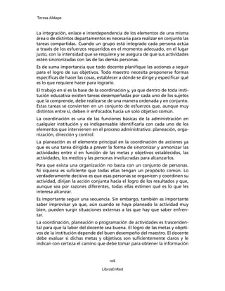 Teresa Aldape
106
LibrosEnRed
La integración, enlace e interdependencia de los elementos de una misma
área o de distintos departamentos es necesaria para realizar en conjunto las
tareas compartidas. Cuando un grupo está integrado cada persona actúa
a través de los esfuerzos requeridos en el momento adecuado, en el lugar
justo, con la intensidad que se requiere y se asegura de que sus actividades
estén sincronizadas con las de las demás personas.
Es de suma importancia que todo docente planiﬁque las acciones a seguir
para el logro de sus objetivos. Todo maestro necesita proponerse formas
especíﬁcas de hacer las cosas, establecer a dónde se dirige y especiﬁcar qué
es lo que requiere hacer para lograrlo.
El trabajo en sí es la base de la coordinación y, ya que dentro de toda insti-
tución educativa existen tareas desempeñadas por cada uno de los sujetos
que la comprende, debe realizarse de una manera ordenada y en conjunto.
Estas tareas se convierten en un conjunto de esfuerzos que, aunque muy
distintos entre sí, deben ir enfocados hacia un solo objetivo común.
La coordinación es una de las funciones básicas de la administración en
cualquier institución y es indispensable identiﬁcarla con cada uno de los
elementos que intervienen en el proceso administrativo: planeación, orga-
nización, dirección y control.
La planeación es el elemento principal en la coordinación de acciones ya
que es una tarea dirigida a prever la forma de sincronizar y armonizar las
actividades entre sí en función de las metas y objetivos establecidos, las
actividades, los medios y las personas involucradas para alcanzarlos.
Para que exista una organización no basta con un conjunto de personas.
Ni siquiera es suﬁciente que todas ellas tengan un propósito común. Lo
verdaderamente decisivo es que esas personas se organicen y coordinen su
actividad, dirijan la acción conjunta hacia el logro de los resultados y que,
aunque sea por razones diferentes, todas ellas estimen qué es lo que les
interesa alcanzar.
Es importante seguir una secuencia. Sin embargo, también es importante
saber improvisar ya que, aún cuando se haya planeado la actividad muy
bien, pueden surgir situaciones externas a las que hay que saber enfren-
tar.
La coordinación, planeación o programación de actividades es trascenden-
tal para que la labor del docente sea buena. El logro de las metas y objeti-
vos de la institución depende del buen desempeño del maestro. El docente
debe evaluar si dichas metas y objetivos son suﬁcientemente claros y le
indican con certeza el camino que debe tomar para obtener la información
 