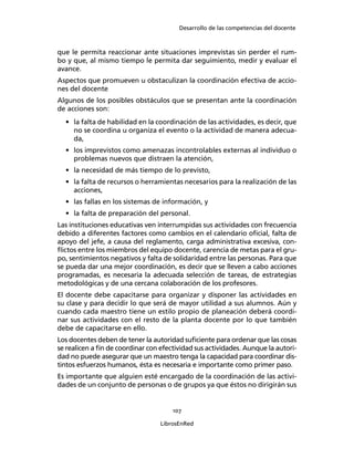 Desarrollo de las competencias del docente
107
LibrosEnRed
que le permita reaccionar ante situaciones imprevistas sin perder el rum-
bo y que, al mismo tiempo le permita dar seguimiento, medir y evaluar el
avance.
Aspectos que promueven u obstaculizan la coordinación efectiva de accio-
nes del docente
Algunos de los posibles obstáculos que se presentan ante la coordinación
de acciones son:
• la falta de habilidad en la coordinación de las actividades, es decir, que
no se coordina u organiza el evento o la actividad de manera adecua-
da,
• los imprevistos como amenazas incontrolables externas al individuo o
problemas nuevos que distraen la atención,
• la necesidad de más tiempo de lo previsto,
• la falta de recursos o herramientas necesarios para la realización de las
acciones,
• las fallas en los sistemas de información, y
• la falta de preparación del personal.
Las instituciones educativas ven interrumpidas sus actividades con frecuencia
debido a diferentes factores como cambios en el calendario oﬁcial, falta de
apoyo del jefe, a causa del reglamento, carga administrativa excesiva, con-
ﬂictos entre los miembros del equipo docente, carencia de metas para el gru-
po, sentimientos negativos y falta de solidaridad entre las personas. Para que
se pueda dar una mejor coordinación, es decir que se lleven a cabo acciones
programadas, es necesaria la adecuada selección de tareas, de estrategias
metodológicas y de una cercana colaboración de los profesores.
El docente debe capacitarse para organizar y disponer las actividades en
su clase y para decidir lo que será de mayor utilidad a sus alumnos. Aún y
cuando cada maestro tiene un estilo propio de planeación deberá coordi-
nar sus actividades con el resto de la planta docente por lo que también
debe de capacitarse en ello.
Los docentes deben de tener la autoridad suﬁciente para ordenar que las cosas
se realicen a ﬁn de coordinar con efectividad sus actividades. Aunque la autori-
dad no puede asegurar que un maestro tenga la capacidad para coordinar dis-
tintos esfuerzos humanos, ésta es necesaria e importante como primer paso.
Es importante que alguien esté encargado de la coordinación de las activi-
dades de un conjunto de personas o de grupos ya que éstos no dirigirán sus
 