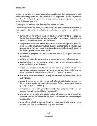 Teresa Aldape
108
LibrosEnRed
esfuerzos automáticamente a la realización efectiva de los objetivos princi-
pales de una organización. Por lo tanto, le corresponde a quien funja como
coordinador inﬂuenciar y motivar a las personas o grupos para el logro de
los objetivos propuestos.
Estrategias para desarrollar la coordinación de acciones
La coordinación de acciones, ya se trate de personal docente o administra-
tivo, requiere de ciertas estrategias como las que se mencionan a continua-
ción:
• funcionar como enlace entre las acciones emprendidas por cada in-
tegrante asegurándose de que se cumplan en tiempo y guarden una
relación armoniosa con todos los demás,
• asegurar la actuación eﬁcaz de cada uno de los integrantes prestán-
dole atención a sus inquietudes o dudas y explicándole la relación que
guarda cada función, tarea o actividad con las del resto del grupo, o
en forma global con la institución,
• elaborar un programa de actividades con fechas y designación de res-
ponsables,
• deﬁnir periodos de seguimiento a los compromisos y al programa,
• realizar ajustes al programa de trabajo cuando esto sea necesario de-
bido a cambios o diﬁcultades,
• establecer mecanismos de comunicación que permitan al personal
contar con información clara y veraz de lo que sucede en toda la orga-
nización y cómo es que le afecta directa o indirectamente,
• mantener una actitud crítica e inquisitiva sobre el desempeño de las
actividades,
• prevenir las consecuencias de los malos hábitos de los integrantes ta-
les como trabajo lento, incumplimiento en fechas o errores de desem-
peño para que sean corregidos,
• colaborar a la creación y mantenimiento de un espíritu de trabajo en
equipo, respeto, amabilidad y colaboración,
• mantener informado al superior sobre el programa de trabajo, los
avances, obstáculos encontrados y recursos necesarios para sobrepo-
nerse a ellos,
• estar alerta a las fricciones entre el personal para implementar meca-
nismos que devuelvan la armonía y colaboración,
 
