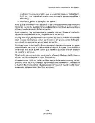 Desarrollo de las competencias del docente
109
LibrosEnRed
• establecer normas razonables que sean compartidas por todos los in-
dividuos y que propicien trabajar en un ambiente seguro, agradable y
amistoso, y
• sobre todo, poner el ejemplo a los demás.
Para que la coordinación de acciones se dé satisfactoriamente es necesario
tomar en cuenta los puntos mencionados anteriormente ya que garantizan
el buen funcionamiento de la institución.
Para comenzar, hay que organizarse para elaborar un plan en el cual se in-
cluyan las actividades futuras, de preferencia por escrito.
En segundo lugar, se recomienda trabajar en equipo cuando las actividades
sean iguales o similares y tomar las decisiones en grupo acerca de los pla-
nes, objetivos, programas y normas de actuación.
En tercer lugar, la institución debe asegurar el abastecimiento de los recur-
sos necesarios para que se puedan llevar a cabo las acciones. En el ambiente
de trabajo este es un punto crucial que afecta el grado de tensión a la que
se expone al personal.
Finalmente, es necesario dar seguimiento a las actividades establecidas en
el plan y controlarlo para el logro de objetivos.
El coordinador facilitará su labor si lee acerca de la coordinación y, de ser
posible, asiste a cursos, talleres o diplomados acerca del tema. La necesidad
actual de las instituciones educativas requiere que el maestro esté mejor
preparado para que sea más eﬁcaz y exitoso.
 