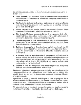 Desarrollo de las competencias del docente
11
LibrosEnRed
Las principales características pedagógicas estructurales con que cuenta es-
te libro son:
1. Frases célebres. Cada uno de los títulos de los temas va acompañado de
una frase célebre relacionada al mismo, con el objetivo de estimular el
interés del lector.
2. Fábulas. Antes de iniciar cada uno de los temas se presenta una fábula
cuya moraleja reﬂeja, en cierto sentido, una parte esencial del mensaje
que se trata de entregar.
3. Síntesis de parte. Cada uno de los capítulos comienza con una breve
exposición que destaca la concepción del tema en cuestión.
4. Citas de autoridades en la materia. Dentro de la exposición de la infor-
mación teórica se encuentran opiniones de autores sobresalientes en el
campo a ﬁn de reforzar la relevancia de lo expuesto.
5. Cuadros sinópticos. Al ﬁnal de cada capítulo hay un cuadro sinóptico
que engloba, como resumen de forma esquematizada, los principales
aspectos presentados en el mismo.
6. Opiniones de compañeros docentes. Cada capítulo contiene, fruto del
trabajo de la investigación de campo, las opiniones del personal docen-
te que fue entrevistado en relación a las diferentes cuestiones tratadas
en los temas.
7. Actividades prácticas para desarrollar la competencia. Al ﬁnalizar cada
tema se incluyen actividades prácticas comprobadas anteriormente que
contribuyen al desarrollo de la competencia correspondiente. Tres de
ellas aplican sólo al interés del individuo y tres más se sugieren para
implementar a nivel institucional.
8. Glosario. Al ﬁnal del libro puede consultarse el signiﬁcado de algunos
términos utilizados en la extensión de esta obra.
Expreso mi más sincero agradecimiento a todos los que contribuyeron de
manera signiﬁcativa a la realización de este trabajo, que no hubiera sido
posible de no ser por sus investigaciones y conocimiento compartido con
gran generosidad.
Agradezco el apoyo y estímulo recibido por el área de posgrado de la
Maestría en Recursos Humanos de la Facultad de Contaduría Pública y Ad-
ministración de la Universidad Autónoma de Nuevo León, México para la
recopilación de información publicada en esta obra.
Mi reconocimiento al trabajo de campo efectuado por los alumnos de la
materia de Desarrollo de Habilidades Gerenciales, grupo Cadereyta.
 