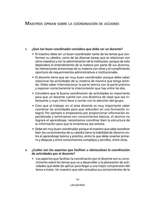 110
LibrosEnRed
MAESTROS OPINAN SOBRE LA COORDINACIÓN DE ACCIONES
1. ¿Qué tan buen coordinador considera que debe ser un docente?
• El maestro debe ser un buen coordinador tanto de los temas que con-
forman su cátedra, como de las diversas tareas que se relacionan con
otros maestros y con la administración de la institución, porque de esto
dependerá el entendimiento de la materia por parte de sus alumnos,
las interacciones armoniosas de su materia con otras y el cumplimiento
oportuno de requerimientos administrativos e institucionales.
• El docente tiene que ser muy buen coordinador porque debe saber
relacionar las actividades de su materia de manera que tenga senti-
do. Debe saber interrelacionar la parte teórica con la parte práctica
y exponer correctamente la interconexión que hay entre las dos.
• Considero que la buena coordinación de actividades es importante
para que un docente cuente con una dinámica de clase que sea in-
teresante y cuyo ritmo lleve a contar con la atención del grupo.
• Creo que al trabajar en el área docente es muy importante saber
coordinar las actividades para que redunden en una formación in-
tegral. Por ejemplo si empezamos por proporcionar información es-
pecializada y terminamos con conocimientos básicos, el alumno no
logrará el aprendizaje, necesitamos coordinar bien la estructura de
la información para que la enseñanza sea exitosa.
• Debe ser muy buen coordinador porque el maestro que sabe coordinar
bien los conocimientos de su cátedra tiene la habilidad de discernir en-
tre el aprendizaje teórico y práctico, entre lo que debe enseñar prime-
ro y después y entre conocimientos complejos y sencillos, entre otras.
2. ¿Cuáles son los aspectos que facilitan u obstaculizan la coordinación
de actividades por el docente?
• Los aspectos que facilitan la coordinación por el docente son su cono-
cimiento sobre los temas que va a desarrollar y la planeación de acti-
vidades que debe de aplicar para llegar a una mejor comprensión del
tema a tratar. Un maestro que sólo actualiza sus conocimientos de la
 