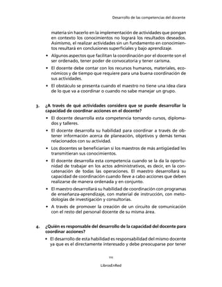 Desarrollo de las competencias del docente
111
LibrosEnRed
materia sin hacerlo en la implementación de actividades que pongan
en contexto los conocimientos no logrará los resultados deseados.
Asimismo, el realizar actividades sin un fundamento en conocimien-
tos resultará en conclusiones superﬁciales y bajo aprendizaje.
• Algunos aspectos que facilitan la coordinación por el docente son el
ser ordenado, tener poder de convocatoria y tener carisma.
• El docente debe contar con los recursos humanos, materiales, eco-
nómicos y de tiempo que requiere para una buena coordinación de
sus actividades.
• El obstáculo se presenta cuando el maestro no tiene una idea clara
de lo que va a coordinar o cuando no sabe manejar un grupo.
3. ¿A través de qué actividades considera que se puede desarrollar la
capacidad de coordinar acciones en el docente?
• El docente desarrolla esta competencia tomando cursos, diploma-
dos y talleres.
• El docente desarrolla su habilidad para coordinar a través de ob-
tener información acerca de planeación, objetivos y demás temas
relacionados con su actividad.
• Los docentes se beneﬁciarían si los maestros de más antigüedad les
transmitieran sus conocimientos.
• El docente desarrolla esta competencia cuando se la da la oportu-
nidad de trabajar en los actos administrativos, es decir, en la con-
catenación de todas las operaciones. El maestro desarrollará su
capacidad de coordinación cuando lleve a cabo acciones que deben
realizarse de manera ordenada y en conjunto.
• El maestro desarrollará su habilidad de coordinación con programas
de enseñanza-aprendizaje, con material de instrucción, con meto-
dologías de investigación y consultorías.
• A través de promover la creación de un circuito de comunicación
con el resto del personal docente de su misma área.
4. ¿Quién es responsable del desarrollo de la capacidad del docente para
coordinar acciones?
• El desarrollo de esta habilidad es responsabilidad del mismo docente
ya que es el directamente interesado y debe preocuparse por tener
 