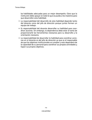 Teresa Aldape
112
LibrosEnRed
las habilidades adecuadas para un mejor desempeño. Claro que la
institución debe apoyar en todo lo que se pueda a los maestros para
que desarrollen esta habilidad.
• La responsabilidad del desarrollo de esta habilidad depende tanto
del docente como del jefe de dirección porque juntos forman un
equipo de trabajo.
• Es responsabilidad del docente desarrollar su habilidad para coor-
dinar acciones. Sin embargo, la dependencia debe estar al tanto de
proporcionarle las herramientas necesarias para su desarrollo y la
orientación necesaria.
• La responsabilidad de desarrollar la habilidad para coordinar accio-
nes en el docente es del jefe de dirección ya que es el responsable
de que los objetivos institucionales se cumplan y esto dependerá de
la capacidad de su personal para coordinar sus propias actividades y
lograr sus propios objetivos.
 