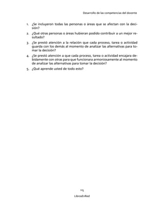 Desarrollo de las competencias del docente
115
LibrosEnRed
1. ¿Se incluyeron todas las personas o áreas que se afectan con la deci-
sión?
2. ¿Qué otras personas o áreas hubieran podido contribuir a un mejor re-
sultado?
3. ¿Se prestó atención a la relación que cada proceso, tarea o actividad
guarda con los demás al momento de analizar las alternativas para to-
mar la decisión?
4. ¿Se prestó atención a que cada proceso, tarea o actividad encajara de-
bidamente con otras para que funcionara armoniosamente al momento
de analizar las alternativas para tomar la decisión?
5. ¿Qué aprende usted de todo esto?
 