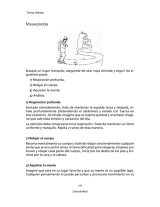 Teresa Aldape
116
LibrosEnRed
VISUALIZACIÓN
Busque un lugar tranquilo, asegúrese de usar ropa cómoda y seguir los si-
guientes pasos:
1) Respiración profunda.
2) Relajar el cuerpo.
3) Aquietar la mente.
4) Análisis.
1) Respiración profunda
Sentado cómodamente, trate de mantener la espalda recta y relajada, in-
hale profundamente (distendiendo el abdomen) y exhale con fuerza en
tres ocasiones. Al inhalar imagine que se respira quietud y al exhalar imagi-
ne que sale toda tensión y cansancio del día.
La atención debe conservarse en la respiración. Trate de mantener un ritmo
uniforme y tranquilo. Repita 21 veces de esta manera.
2) Relajar el cuerpo
Recorra mentalmente su cuerpo y trate de relajar concientemente cualquier
parte que se encuentre tensa. Si tiene diﬁcultad para relajarse, empiece por
tensar y relajar cada parte del cuerpo, inicie por los dedos de los pies y ter-
mine por la cara y la cabeza.
3) Aquietar la mente
Imagine que está en su lugar favorito y que su mente es un apacible lago.
Cualquier pensamiento lo puede perturbar y provocará movimiento en su
 