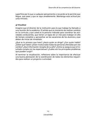 Desarrollo de las competencias del docente
117
LibrosEnRed
superﬁcie por lo que a cualquier pensamiento o recuerdo se le permite que
llegue, que pase y que se vaya amablemente. Mantenga esta actitud por
unos minutos.
4) Visualizar
Imagine que el director de la institución para la que trabaja ha llamado a
una reunión de la academia. El señala que es momento de realizar cambios
en la currícula y que usted es la persona indicada para coordinar las acti-
vidades conducentes, que tienen un lapso de un mes para trabajar en ello
de tiempo completo y aprovechar así las vacaciones de los alumnos y que
deben de iniciar de inmediato.
¿Qué es lo primero que hace? ¿Hacia quién se dirige? ¿Con quién habla?
¿Sobre qué habla? ¿Están involucradas todas las personas afectadas por ese
cambio? ¿Qué información recopila de su jefe? ¿Cómo se asegura que el re-
sultado cumpla con las expectativas? ¿Cuáles son los principales problemas
que pueden surgir?
Al terminar la visualización, reﬂexione sobre la importancia de efectuar
una buena planeación de la coordinación de todos los elementos requeri-
dos para realizar un proyecto o actividad.
 