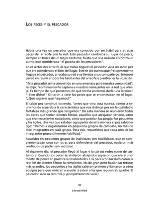 122
LibrosEnRed
LOS PECES Y EL PESCADOR
Había una vez un pescador que era conocido por ser hábil para atrapar
peces del arrecife con la red. Este pescador cambiaba su lugar de pesca,
siempre en busca de un mejor cardume, hasta que una ocasión encontró un
punto que consideraba “el paraíso de los pescadores”.
En el sector del arrecife al que había llegado el pescador vivía un sabio pez
que era considerado el líder del lugar. Éste se dio cuenta que frecuentemente
llegaba el pescador, arrojaba su red y se llevaba a sus compañeros. Entonces
pensó en reunir a todos los habitantes del arrecife y plantearles la situación.
“Este pescador se ha convertido en una amenaza para nuestra comunidad”,
les dijo, “continuamente captura a nuestros semejantes en la red que arro-
ja. Es tiempo de que pensemos de qué forma podemos darle una lección.”
“¡Bien dicho!” Gritaron a coro los peces que se encontraban en el lugar.
“¿Qué sugieres que hagamos?”
El sabio pez continuó diciendo, “antes que otra cosa suceda, vamos a re-
unirnos de acuerdo a la característica que nos distinga por ser la cualidad o
fortaleza más grande que tengamos.” De esta manera se reunieron todos
los peces que tenían dientes ﬁlosos, aquellos que arrojaban veneno, otros
que eran excelentes nadadores, otros que poseían luz propia, los pequeños
y los ágiles. Una vez que estaban agrupados de esta manera el pez sabio les
dijo: “Vamos a organizarnos en pequeños grupos de combate, no más de
diez integrantes en cada grupo. Para eso, requerimos que cada uno de los
integrantes posea diferente habilidad.”
Reunidos en pequeños grupos de individuos con habilidades que se com-
plementaban unas con otras para defenderse del pescador, nadaron más
conﬁados de poder salir exitosos.
Al siguiente día, el pescador llegó al lugar y lanzó sus redes como de cos-
tumbre. Cuando los peces se sintieron atrapados supieron que era el mo-
mento de poner en práctica sus habilidades. Los peces con luz iluminaron la
red, los de dientes ﬁlosos la rompieron, los de gran peso hacían las roturas
más grandes, los pequeños y los ágiles salieron primero y llamaron a otros
equipos para que vinieran a ayudar a salvar a los que seguían atrapados. El
pescador sacó su red rota y ¡completamente vacía!
 