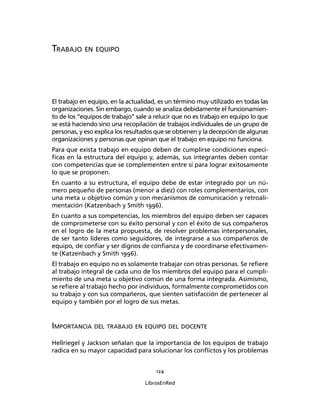 124
LibrosEnRed
TRABAJO EN EQUIPO
El trabajo en equipo, en la actualidad, es un término muy utilizado en todas las
organizaciones. Sin embargo, cuando se analiza debidamente el funcionamien-
to de los “equipos de trabajo” sale a relucir que no es trabajo en equipo lo que
se está haciendo sino una recopilación de trabajos individuales de un grupo de
personas, y eso explica los resultados que se obtienen y la decepción de algunas
organizaciones y personas que opinan que el trabajo en equipo no funciona.
Para que exista trabajo en equipo deben de cumplirse condiciones especí-
ﬁcas en la estructura del equipo y, además, sus integrantes deben contar
con competencias que se complementen entre sí para lograr exitosamente
lo que se proponen.
En cuanto a su estructura, el equipo debe de estar integrado por un nú-
mero pequeño de personas (menor a diez) con roles complementarios, con
una meta u objetivo común y con mecanismos de comunicación y retroali-
mentación (Katzenbach y Smith 1996).
En cuanto a sus competencias, los miembros del equipo deben ser capaces
de comprometerse con su éxito personal y con el éxito de sus compañeros
en el logro de la meta propuesta, de resolver problemas interpersonales,
de ser tanto líderes como seguidores, de integrarse a sus compañeros de
equipo, de conﬁar y ser dignos de conﬁanza y de coordinarse efectivamen-
te (Katzenbach y Smith 1996).
El trabajo en equipo no es solamente trabajar con otras personas. Se reﬁere
al trabajo integral de cada uno de los miembros del equipo para el cumpli-
miento de una meta u objetivo común de una forma integrada. Asimismo,
se reﬁere al trabajo hecho por individuos, formalmente comprometidos con
su trabajo y con sus compañeros, que sienten satisfacción de pertenecer al
equipo y también por el logro de sus metas.
IMPORTANCIA DEL TRABAJO EN EQUIPO DEL DOCENTE
Hellriegel y Jackson señalan que la importancia de los equipos de trabajo
radica en su mayor capacidad para solucionar los conﬂictos y los problemas
 