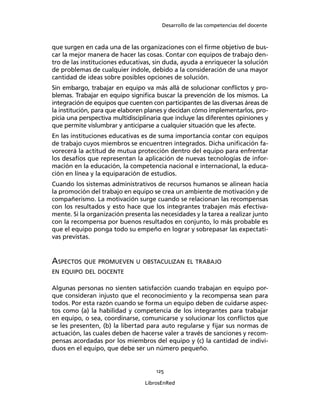 Desarrollo de las competencias del docente
125
LibrosEnRed
que surgen en cada una de las organizaciones con el ﬁrme objetivo de bus-
car la mejor manera de hacer las cosas. Contar con equipos de trabajo den-
tro de las instituciones educativas, sin duda, ayuda a enriquecer la solución
de problemas de cualquier índole, debido a la consideración de una mayor
cantidad de ideas sobre posibles opciones de solución.
Sin embargo, trabajar en equipo va más allá de solucionar conﬂictos y pro-
blemas. Trabajar en equipo signiﬁca buscar la prevención de los mismos. La
integración de equipos que cuenten con participantes de las diversas áreas de
la institución, para que elaboren planes y decidan cómo implementarlos, pro-
picia una perspectiva multidisciplinaria que incluye las diferentes opiniones y
que permite vislumbrar y anticiparse a cualquier situación que les afecte.
En las instituciones educativas es de suma importancia contar con equipos
de trabajo cuyos miembros se encuentren integrados. Dicha uniﬁcación fa-
vorecerá la actitud de mutua protección dentro del equipo para enfrentar
los desafíos que representan la aplicación de nuevas tecnologías de infor-
mación en la educación, la competencia nacional e internacional, la educa-
ción en línea y la equiparación de estudios.
Cuando los sistemas administrativos de recursos humanos se alinean hacia
la promoción del trabajo en equipo se crea un ambiente de motivación y de
compañerismo. La motivación surge cuando se relacionan las recompensas
con los resultados y esto hace que los integrantes trabajen más efectiva-
mente. Si la organización presenta las necesidades y la tarea a realizar junto
con la recompensa por buenos resultados en conjunto, lo más probable es
que el equipo ponga todo su empeño en lograr y sobrepasar las expectati-
vas previstas.
ASPECTOS QUE PROMUEVEN U OBSTACULIZAN EL TRABAJO
EN EQUIPO DEL DOCENTE
Algunas personas no sienten satisfacción cuando trabajan en equipo por-
que consideran injusto que el reconocimiento y la recompensa sean para
todos. Por esta razón cuando se forma un equipo deben de cuidarse aspec-
tos como (a) la habilidad y competencia de los integrantes para trabajar
en equipo, o sea, coordinarse, comunicarse y solucionar los conﬂictos que
se les presenten, (b) la libertad para auto regularse y ﬁjar sus normas de
actuación, las cuales deben de hacerse valer a través de sanciones y recom-
pensas acordadas por los miembros del equipo y (c) la cantidad de indivi-
duos en el equipo, que debe ser un número pequeño.
 