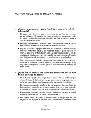 130
LibrosEnRed
MAESTROS OPINAN SOBRE EL TRABAJO EN EQUIPO
1. ¿Cree que organizarse en equipos de trabajo es importante en la labor
del docente?
• Si, puesto que tenemos que proporcionar un servicio de enseñan-
za-aprendizaje. Al trabajar en equipo podemos considerar varias
funciones desde diferentes perspectivas, de forma que se mejore la
calidad de la enseñanza.
• Es importante porque con equipos de trabajo en los diversos depar-
tamentos se puede elevar el prestigio de la institución.
• Si y aún más si son equipos formados por docentes que dan la misma
materia. Al formar equipo, los maestros trabajan para obtener los
mismos objetivos enfocados en homogenizar los estándares acadé-
micos para los alumnos y en incrementar su promedio de caliﬁcacio-
nes sin importar el maestro con el que les toque llevar la clase.
• Si es importante. Cuando trabajamos en equipo en las diferentes
áreas de enseñanza, nuestra meta es plantear nuestros objetivos y
seguirlos para que de manera general nuestra materia obtenga un
buen nivel.
2. ¿Cuáles son los aspectos que serían más importantes para un buen
trabajo en equipo del docente?
• Uno de los aspectos más importantes es que los docentes tengan
disponibilidad de trabajar en equipo para mejorar su proceso de en-
señanza-aprendizaje y así poder ampliar su campo de trabajo.
• Pienso que una parte fundamental para que el docente haga un
buen trabajo en equipo es la apertura que éste tiene para aprender
a trabajar en equipo y seguir un mismo objetivo en la enseñanza.
• Para que los maestros trabajen bien en equipo se requiere la partici-
pación y colaboración de todos los involucrados.
• Los aspectos que considero fundamentales son: elegir bien a los in-
tegrantes del equipo de trabajo con cualidades complementarias en
 