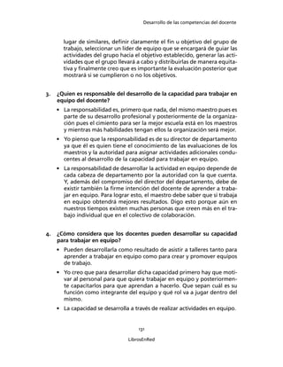 Desarrollo de las competencias del docente
131
LibrosEnRed
lugar de similares, deﬁnir claramente el ﬁn u objetivo del grupo de
trabajo, seleccionar un líder de equipo que se encargará de guiar las
actividades del grupo hacia el objetivo establecido, generar las acti-
vidades que el grupo llevará a cabo y distribuirlas de manera equita-
tiva y ﬁnalmente creo que es importante la evaluación posterior que
mostrará si se cumplieron o no los objetivos.
3. ¿Quien es responsable del desarrollo de la capacidad para trabajar en
equipo del docente?
• La responsabilidad es, primero que nada, del mismo maestro pues es
parte de su desarrollo profesional y posteriormente de la organiza-
ción pues el cimiento para ser la mejor escuela está en los maestros
y mientras más habilidades tengan ellos la organización será mejor.
• Yo pienso que la responsabilidad es de su director de departamento
ya que él es quien tiene el conocimiento de las evaluaciones de los
maestros y la autoridad para asignar actividades adicionales condu-
centes al desarrollo de la capacidad para trabajar en equipo.
• La responsabilidad de desarrollar la actividad en equipo depende de
cada cabeza de departamento por la autoridad con la que cuenta.
Y, además del compromiso del director del departamento, debe de
existir también la ﬁrme intención del docente de aprender a traba-
jar en equipo. Para lograr esto, el maestro debe saber que si trabaja
en equipo obtendrá mejores resultados. Digo esto porque aún en
nuestros tiempos existen muchas personas que creen más en el tra-
bajo individual que en el colectivo de colaboración.
4. ¿Cómo considera que los docentes pueden desarrollar su capacidad
para trabajar en equipo?
• Pueden desarrollarla como resultado de asistir a talleres tanto para
aprender a trabajar en equipo como para crear y promover equipos
de trabajo.
• Yo creo que para desarrollar dicha capacidad primero hay que moti-
var al personal para que quiera trabajar en equipo y posteriormen-
te capacitarlos para que aprendan a hacerlo. Que sepan cuál es su
función como integrante del equipo y qué rol va a jugar dentro del
mismo.
• La capacidad se desarrolla a través de realizar actividades en equipo.
 