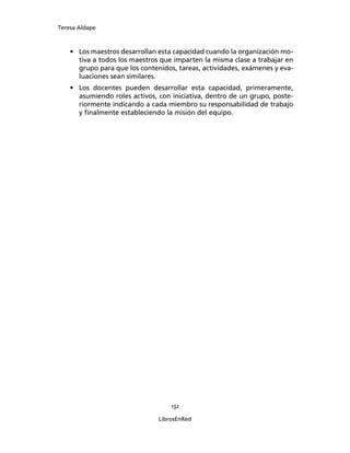 Teresa Aldape
132
LibrosEnRed
• Los maestros desarrollan esta capacidad cuando la organización mo-
tiva a todos los maestros que imparten la misma clase a trabajar en
grupo para que los contenidos, tareas, actividades, exámenes y eva-
luaciones sean similares.
• Los docentes pueden desarrollar esta capacidad, primeramente,
asumiendo roles activos, con iniciativa, dentro de un grupo, poste-
riormente indicando a cada miembro su responsabilidad de trabajo
y ﬁnalmente estableciendo la misión del equipo.
 