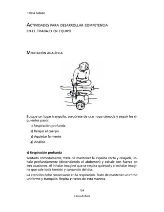 Teresa Aldape
134
LibrosEnRed
ACTIVIDADES PARA DESARROLLAR COMPETENCIA
EN EL TRABAJO EN EQUIPO
MEDITACIÓN ANALÍTICA
Busque un lugar tranquilo, asegúrese de usar ropa cómoda y seguir los si-
guientes pasos:
1) Respiración profunda
2) Relajar el cuerpo
3) Aquietar la mente
4) Análisis
1) Respiración profunda
Sentado cómodamente, trate de mantener la espalda recta y relajada, in-
hale profundamente (distendiendo el abdomen) y exhale con fuerza en
tres ocasiones. Al inhalar imagine que se respira quietud y al exhalar imagi-
ne que sale toda tensión y cansancio del día.
La atención debe conservarse en la respiración. Trate de mantener un ritmo
uniforme y tranquilo. Repita 21 veces de esta manera.
 