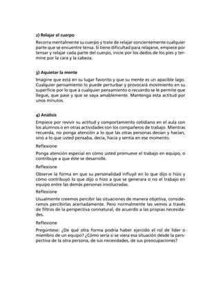 2) Relajar el cuerpo
Recorra mentalmente su cuerpo y trate de relajar concientemente cualquier
parte que se encuentre tensa. Si tiene diﬁcultad para relajarse, empiece por
tensar y relajar cada parte del cuerpo, inicie por los dedos de los pies y ter-
mine por la cara y la cabeza.
3) Aquietar la mente
Imagine que está en su lugar favorito y que su mente es un apacible lago.
Cualquier pensamiento lo puede perturbar y provocará movimiento en su
superﬁcie por lo que a cualquier pensamiento o recuerdo se le permite que
llegue, que pase y que se vaya amablemente. Mantenga esta actitud por
unos minutos.
4) Análisis
Empiece por revivir su actitud y comportamiento cotidiano en el aula con
los alumnos o en otras actividades con los compañeros de trabajo. Mientras
recuerda, no ponga atención a lo que las otras personas decían y hacían,
sino a lo que usted pensaba, decía, hacía y sentía en ese momento.
Reﬂexione
Ponga atención especial en cómo usted promueve el trabajo en equipo, o
contribuye a que éste se desarrolle.
Reﬂexione
Observe la forma en que su personalidad inﬂuyó en lo que dijo o hizo y
cómo contribuyó lo que dijo o hizo a que se generara o no el trabajo en
equipo entre las demás personas involucradas.
Reﬂexione
Usualmente creemos percibir las situaciones de manera objetiva, conside-
ramos percibirlas acertadamente. Pero normalmente las vemos a través
de ﬁltros de la perspectiva connatural, de acuerdo a las propias necesida-
des.
Reﬂexione
Pregúntese: ¿De qué otra forma podría haber ejercido el rol de líder o
miembro de un equipo? ¿Cómo sería si se viera esa situación desde la pers-
pectiva de la otra persona, de sus necesidades, de sus preocupaciones?
 