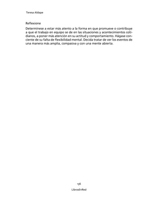 Teresa Aldape
136
LibrosEnRed
Reﬂexione
Determínese a estar más atento a la forma en que promueve o contribuye
a que el trabajo en equipo se de en las situaciones y acontecimientos coti-
dianos, a poner más atención en su actitud y comportamiento. Hágase con-
ciente de su falta de ﬂexibilidad mental. Decida tratar de ver los eventos de
una manera más amplia, compasiva y con una mente abierta.
 