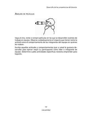 Desarrollo de las competencias del docente
137
LibrosEnRed
ANÁLISIS DE PELÍCULAS
Vaya al cine, rente o compre películas en las que se desarrollen eventos de
trabajo en equipo. Observe cuidadosamente el impacto que tienen tanto la
actitud como el comportamiento de los integrantes del equipo en quienes
les rodean.
Escriba aquellas actitudes y comportamientos que a usted le gustaría de-
sarrollar para ejercer mejor su participación como líder o integrante de
equipo. Determine cuáles actividades especíﬁcas necesita emprender para
lograrlo.
 