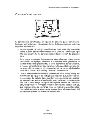 Desarrollo de las competencias del docente
139
LibrosEnRed
CONTRIBUCIÓN INSTITUCIONAL
La competencia para trabajar en equipo del personal puede ser desarro-
llada por las instituciones educativas a través de la promoción de prácticas
organizacionales como:
• Formar equipos de trabajo con diferentes ﬁnalidades, algunas de las
cuales pueden ser las mencionadas en el capítulo “Estrategias siglo
XXI para desarrollar las competencias de los docentes” del presente
libro.
• Reconocer a los equipos de trabajo que sobresalgan por diferentes cir-
cunstancias. Por ejemplo reconocer el número de ideas generadas, la
calidad de las ideas presentadas, el costo económico de las opciones,
la rapidez para solucionar las asignaciones, la capacidad para solucio-
nar sus conﬂictos internos, el compromiso que han generado hacia los
resultados, su auto realización y cohesión como equipos.
• Diseñar y establecer lineamientos para la formación, integración y ad-
ministración de equipos de trabajo que aseguren que, cuando se for-
men equipos de trabajo, éstos cuenten con autonomía para realizar
sus asignaciones, que sus habilidades sean variadas y complementa-
rias, que la tarea tenga un signiﬁcado especial debido a su contribu-
ción, que posean los recursos necesarios para llevar a cabo su trabajo,
que exista un clima de conﬁanza entre sus miembros y que la evalua-
ción del desempeño y recompensa sean en base a los resultados del
equipo total y no de sus miembros individuales.
 