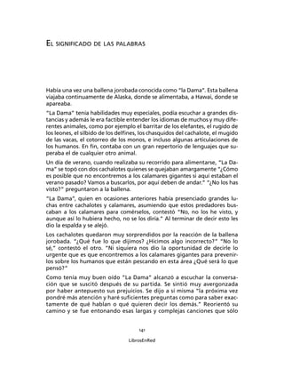 141
LibrosEnRed
EL SIGNIFICADO DE LAS PALABRAS
Había una vez una ballena jorobada conocida como “la Dama”. Esta ballena
viajaba continuamente de Alaska, donde se alimentaba, a Hawai, donde se
apareaba.
“La Dama” tenía habilidades muy especiales, podía escuchar a grandes dis-
tancias y además le era factible entender los idiomas de muchos y muy dife-
rentes animales, como por ejemplo el barritar de los elefantes, el rugido de
los leones, el silbido de los delﬁnes, los chasquidos del cachalote, el mugido
de las vacas, el cotorreo de los monos, e incluso algunas articulaciones de
los humanos. En ﬁn, contaba con un gran repertorio de lenguajes que su-
peraba el de cualquier otro animal.
Un día de verano, cuando realizaba su recorrido para alimentarse, “La Da-
ma” se topó con dos cachalotes quienes se quejaban amargamente “¿Cómo
es posible que no encontremos a los calamares gigantes si aquí estaban el
verano pasado? Vamos a buscarlos, por aquí deben de andar.” “¿No los has
visto?” preguntaron a la ballena.
“La Dama”, quien en ocasiones anteriores había presenciado grandes lu-
chas entre cachalotes y calamares, asumiendo que estos predadores bus-
caban a los calamares para comérselos, contestó “No, no los he visto, y
aunque así lo hubiera hecho, no se los diría.” Al terminar de decir esto les
dio la espalda y se alejó.
Los cachalotes quedaron muy sorprendidos por la reacción de la ballena
jorobada. “¿Qué fue lo que dijimos? ¿Hicimos algo incorrecto?” “No lo
sé,” contestó el otro. “Ni siquiera nos dio la oportunidad de decirle lo
urgente que es que encontremos a los calamares gigantes para prevenir-
los sobre los humanos que están pescando en esta área ¿Qué será lo que
pensó?”
Como tenía muy buen oído “La Dama” alcanzó a escuchar la conversa-
ción que se suscitó después de su partida. Se sintió muy avergonzada
por haber antepuesto sus prejuicios. Se dijo a sí misma “la próxima vez
pondré más atención y haré suﬁcientes preguntas como para saber exac-
tamente de qué hablan o qué quieren decir los demás.” Reorientó su
camino y se fue entonando esas largas y complejas canciones que sólo
 