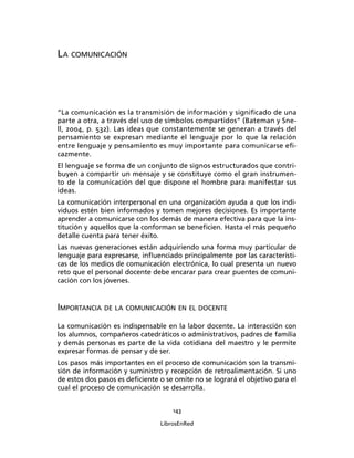 143
LibrosEnRed
LA COMUNICACIÓN
“La comunicación es la transmisión de información y signiﬁcado de una
parte a otra, a través del uso de símbolos compartidos” (Bateman y Sne-
ll, 2004, p. 532). Las ideas que constantemente se generan a través del
pensamiento se expresan mediante el lenguaje por lo que la relación
entre lenguaje y pensamiento es muy importante para comunicarse eﬁ-
cazmente.
El lenguaje se forma de un conjunto de signos estructurados que contri-
buyen a compartir un mensaje y se constituye como el gran instrumen-
to de la comunicación del que dispone el hombre para manifestar sus
ideas.
La comunicación interpersonal en una organización ayuda a que los indi-
viduos estén bien informados y tomen mejores decisiones. Es importante
aprender a comunicarse con los demás de manera efectiva para que la ins-
titución y aquellos que la conforman se beneﬁcien. Hasta el más pequeño
detalle cuenta para tener éxito.
Las nuevas generaciones están adquiriendo una forma muy particular de
lenguaje para expresarse, inﬂuenciado principalmente por las característi-
cas de los medios de comunicación electrónica, lo cual presenta un nuevo
reto que el personal docente debe encarar para crear puentes de comuni-
cación con los jóvenes.
IMPORTANCIA DE LA COMUNICACIÓN EN EL DOCENTE
La comunicación es indispensable en la labor docente. La interacción con
los alumnos, compañeros catedráticos o administrativos, padres de familia
y demás personas es parte de la vida cotidiana del maestro y le permite
expresar formas de pensar y de ser.
Los pasos más importantes en el proceso de comunicación son la transmi-
sión de información y suministro y recepción de retroalimentación. Si uno
de estos dos pasos es deﬁciente o se omite no se logrará el objetivo para el
cual el proceso de comunicación se desarrolla.
 