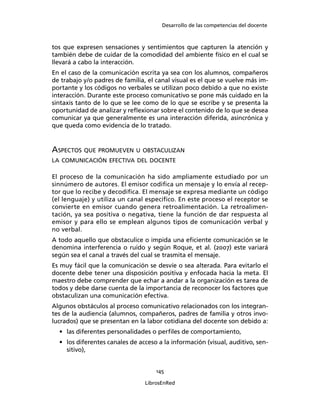Desarrollo de las competencias del docente
145
LibrosEnRed
tos que expresen sensaciones y sentimientos que capturen la atención y
también debe de cuidar de la comodidad del ambiente físico en el cual se
llevará a cabo la interacción.
En el caso de la comunicación escrita ya sea con los alumnos, compañeros
de trabajo y/o padres de familia, el canal visual es el que se vuelve más im-
portante y los códigos no verbales se utilizan poco debido a que no existe
interacción. Durante este proceso comunicativo se pone más cuidado en la
sintaxis tanto de lo que se lee como de lo que se escribe y se presenta la
oportunidad de analizar y reﬂexionar sobre el contenido de lo que se desea
comunicar ya que generalmente es una interacción diferida, asincrónica y
que queda como evidencia de lo tratado.
ASPECTOS QUE PROMUEVEN U OBSTACULIZAN
LA COMUNICACIÓN EFECTIVA DEL DOCENTE
El proceso de la comunicación ha sido ampliamente estudiado por un
sinnúmero de autores. El emisor codiﬁca un mensaje y lo envía al recep-
tor que lo recibe y decodiﬁca. El mensaje se expresa mediante un código
(el lenguaje) y utiliza un canal especíﬁco. En este proceso el receptor se
convierte en emisor cuando genera retroalimentación. La retroalimen-
tación, ya sea positiva o negativa, tiene la función de dar respuesta al
emisor y para ello se emplean algunos tipos de comunicación verbal y
no verbal.
A todo aquello que obstaculice o impida una eﬁciente comunicación se le
denomina interferencia o ruido y según Roque, et al. (2007) este variará
según sea el canal a través del cual se trasmita el mensaje.
Es muy fácil que la comunicación se desvíe o sea alterada. Para evitarlo el
docente debe tener una disposición positiva y enfocada hacia la meta. El
maestro debe comprender que echar a andar a la organización es tarea de
todos y debe darse cuenta de la importancia de reconocer los factores que
obstaculizan una comunicación efectiva.
Algunos obstáculos al proceso comunicativo relacionados con los integran-
tes de la audiencia (alumnos, compañeros, padres de familia y otros invo-
lucrados) que se presentan en la labor cotidiana del docente son debido a:
• las diferentes personalidades o perﬁles de comportamiento,
• los diferentes canales de acceso a la información (visual, auditivo, sen-
sitivo),
 
