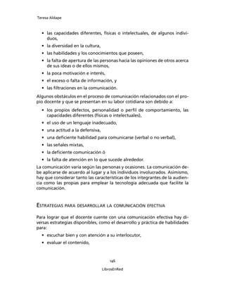 Teresa Aldape
146
LibrosEnRed
• las capacidades diferentes, físicas o intelectuales, de algunos indivi-
duos,
• la diversidad en la cultura,
• las habilidades y los conocimientos que poseen,
• la falta de apertura de las personas hacia las opiniones de otros acerca
de sus ideas o de ellos mismos,
• la poca motivación e interés,
• el exceso o falta de información, y
• las ﬁltraciones en la comunicación.
Algunos obstáculos en el proceso de comunicación relacionados con el pro-
pio docente y que se presentan en su labor cotidiana son debido a:
• los propios defectos, personalidad o perﬁl de comportamiento, las
capacidades diferentes (físicas o intelectuales),
• el uso de un lenguaje inadecuado,
• una actitud a la defensiva,
• una deﬁciente habilidad para comunicarse (verbal o no verbal),
• las señales mixtas,
• la deﬁciente comunicación ó
• la falta de atención en lo que sucede alrededor.
La comunicación varía según las personas y ocasiones. La comunicación de-
be aplicarse de acuerdo al lugar y a los individuos involucrados. Asimismo,
hay que considerar tanto las características de los integrantes de la audien-
cia como las propias para emplear la tecnología adecuada que facilite la
comunicación.
ESTRATEGIAS PARA DESARROLLAR LA COMUNICACIÓN EFECTIVA
Para lograr que el docente cuente con una comunicación efectiva hay di-
versas estrategias disponibles, como el desarrollo y práctica de habilidades
para:
• escuchar bien y con atención a su interlocutor,
• evaluar el contenido,
 