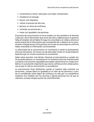 Desarrollo de las competencias del docente
147
LibrosEnRed
• concentrarse y tomar notas para una mejor comprensión,
• claridad en el mensaje,
• buscar una respuesta,
• utilizar el proceso de dos vías,
• generar un clima de conﬁanza,
• controlar sus emociones, y
• tratar con igualdad a las personas.
El proceso de comunicación se torna simple y en dos sentidos si el docente
cuida que: (a) la información que envía sea clara y objetiva para no generar
fallas al receptor, (b) al hablar lo haga con sinceridad y sin rodeos, directo al
punto exacto de la información que se pretende dar u obtener en la comu-
nicación interpersonal y (c) la persona con la que se comunique le conﬁrme
haber entendido la información correctamente.
La efectividad de la comunicación se incrementa si existe la participación
entre las dos partes. Al menos una de ellas debe insistir en la participación
bipartita que en muchas ocasiones no se presenta.
Saber cómo escuchar a los demás, favorecer el acercamiento y cumplir con
los acuerdos genera un incremento en la conﬁanza entre los interlocutores
y propicia una sensación agradable para poder aproximarse sin ningún pro-
blema. Es sumamente importante que exista conﬁanza entre ambas perso-
nas ya que sin ella la comunicación no prevalecerá.
La comunicación ﬂuye fácilmente cuando el maestro sabe controlar sus
emociones, cuando ejerce la igualdad en el trato de las personas y cuan-
do es considerado como digno de conﬁanza no sólo por sus compañeros
maestros sino también por los alumnos y demás personas con las que se
relaciona, aunque tengan puntos de vista diferentes.
 