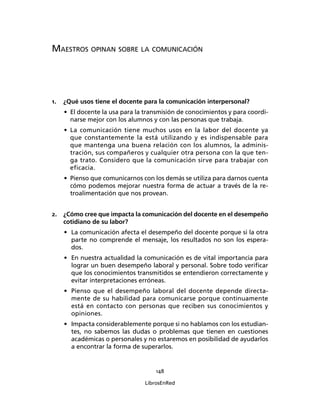 148
LibrosEnRed
MAESTROS OPINAN SOBRE LA COMUNICACIÓN
1. ¿Qué usos tiene el docente para la comunicación interpersonal?
• El docente la usa para la transmisión de conocimientos y para coordi-
narse mejor con los alumnos y con las personas que trabaja.
• La comunicación tiene muchos usos en la labor del docente ya
que constantemente la está utilizando y es indispensable para
que mantenga una buena relación con los alumnos, la adminis-
tración, sus compañeros y cualquier otra persona con la que ten-
ga trato. Considero que la comunicación sirve para trabajar con
eficacia.
• Pienso que comunicarnos con los demás se utiliza para darnos cuenta
cómo podemos mejorar nuestra forma de actuar a través de la re-
troalimentación que nos provean.
2. ¿Cómo cree que impacta la comunicación del docente en el desempeño
cotidiano de su labor?
• La comunicación afecta el desempeño del docente porque si la otra
parte no comprende el mensaje, los resultados no son los espera-
dos.
• En nuestra actualidad la comunicación es de vital importancia para
lograr un buen desempeño laboral y personal. Sobre todo veriﬁcar
que los conocimientos transmitidos se entendieron correctamente y
evitar interpretaciones erróneas.
• Pienso que el desempeño laboral del docente depende directa-
mente de su habilidad para comunicarse porque continuamente
está en contacto con personas que reciben sus conocimientos y
opiniones.
• Impacta considerablemente porque si no hablamos con los estudian-
tes, no sabemos las dudas o problemas que tienen en cuestiones
académicas o personales y no estaremos en posibilidad de ayudarlos
a encontrar la forma de superarlos.
 