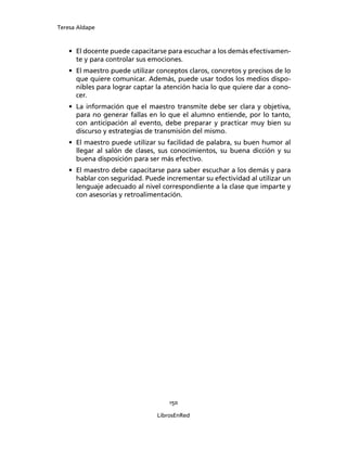 Teresa Aldape
150
LibrosEnRed
• El docente puede capacitarse para escuchar a los demás efectivamen-
te y para controlar sus emociones.
• El maestro puede utilizar conceptos claros, concretos y precisos de lo
que quiere comunicar. Además, puede usar todos los medios dispo-
nibles para lograr captar la atención hacia lo que quiere dar a cono-
cer.
• La información que el maestro transmite debe ser clara y objetiva,
para no generar fallas en lo que el alumno entiende, por lo tanto,
con anticipación al evento, debe preparar y practicar muy bien su
discurso y estrategias de transmisión del mismo.
• El maestro puede utilizar su facilidad de palabra, su buen humor al
llegar al salón de clases, sus conocimientos, su buena dicción y su
buena disposición para ser más efectivo.
• El maestro debe capacitarse para saber escuchar a los demás y para
hablar con seguridad. Puede incrementar su efectividad al utilizar un
lenguaje adecuado al nivel correspondiente a la clase que imparte y
con asesorías y retroalimentación.
 