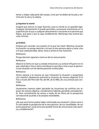Desarrollo de las competencias del docente
153
LibrosEnRed
tensar y relajar cada parte del cuerpo, inicie por los dedos de los pies y ter-
mine por la cara y la cabeza.
3) Aquietar la mente
Imagine que está en su lugar favorito y que su mente es un apacible lago.
Cualquier pensamiento lo puede perturbar y provocará movimiento en su
superﬁcie por lo que a cualquier pensamiento o recuerdo se le permite que
llegue, que pase y que se vaya amablemente. Mantenga esta actitud por
unos minutos.
4) Análisis
Empiece por recordar una ocasión en la que fue hostil. Mientras recuerda
la situación no ponga atención a lo que la otra persona decía y hacía, sino
a lo que usted pensaba, decía, hacía y sentía en ese momento.
Reﬂexione
Ponga atención especial a cómo se dio la comunicación.
Reﬂexione
Observe la forma en que su estado emocional y su actitud inﬂuyeron en lo
que usted dijo e hizo y cómo contribuyó lo que dijo o hizo a que se genera-
ra esa situación con las demás personas involucradas.
Reﬂexione
Ahora regrese a la manera en que interpretó la situación y pregúntese
¿Fui realista? ¿Realmente enfrenté la situación de manera objetiva? O lo
hice a través del ﬁltro del YO, del MÍ, de lo MÍO, de una actitud auto cen-
trada.
Reﬂexione
Usualmente creemos haber percibido las situaciones de conﬂicto con al-
guien de manera objetiva, consideramos haberlas percibido acertadamen-
te. Pero normalmente las vemos a través de los ﬁltros de la perspectiva
connatural de acuerdo a las propias necesidades.
Reﬂexione
¿De qué otra forma podría haber enfrentado esa situación? ¿Cómo sería si
la viera desde la perspectiva de la otra persona, de sus necesidades, de sus
preocupaciones? ¿Cuál sería otra posible forma de comunicarse más aserti-
va y amablemente?
 