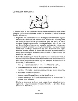 Desarrollo de las competencias del docente
157
LibrosEnRed
CONTRIBUCIÓN INSTITUCIONAL
La comunicación es una competencia que puede desarrollarse en el perso-
nal de las instituciones educativas a través de promover prácticas organiza-
cionales tales como:
• Organizar círculos de conversación. Estos grupos tienen como objetivo
desarrollar habilidades de comunicación asertiva en los integrantes
así como de discutir temas sin molestarse unos con otros. Se ﬁja un
tema de discusión para que los integrantes hablen sobre él por espa-
cio de media hora. Procure que todos los participantes intervengan
ya sea iniciando una conversación, incorporándose a una ya iniciada,
cambiando el enfoque o contenido del tema de conversación o para
terminar o cerrar el tema. Al terminar la discusión del tema cada indi-
viduo analiza en forma personal qué se hizo bien, qué se hizo mal, qué
puede hacerse mejor.
• Incluir dentro de los parámetros de las evaluaciones del personal aque-
llos indicadores de comunicación efectiva relevantes para la institución
para revisar en forma periódica. Algunos ejemplos de indicadores de
comunicación efectiva son:
- hace que los demás se sientan cómodos al hablar con ellos,
- muestra sensibilidad ante los sentimientos de los demás,
- mantiene informadas a las personas de eventos que les son relevantes,
- escribe en forma clara y concisa,
- escucha y considera opiniones contrarias a la suya, y
- cambia el enfoque de su comunicación cuando el interlocutor o si-
tuación así lo demanda.
• Diseñar y programar sesiones para proporcionar retroalimentación
oportuna a las personas especíﬁcas involucradas en prácticas de co-
municación inefectivas.
 