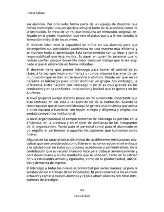 Teresa Aldape
162
LibrosEnRed
sus alumnos. Por otro lado, forma parte de un equipo de docentes que
deben contemplar una perspectiva integral tanto de la academia como de
la institución. Se trata de un rol que involucra ser innovador, original, en-
focado en la gente, inquisidor, que rete el status quo y a la vez conciba la
formación integral de los alumnos.
El docente líder tiene la capacidad de inﬂuir en sus alumnos para que
desempeñen sus actividades académicas de una manera más eﬁciente y
se motiven hacia el aprendizaje. Está comprometido con su labor y con la
responsabilidad que ésta implica. Es aquel en quien las personas que lo
rodean confían porque desarrolla mejor cualquier trabajo que le sea asig-
nado o que él emprenda en forma individual.
El docente tiene que poseer liderazgo para tomar el control de su
clase, a la vez que inspira confianza y rompe algunas barreras de co-
municación que se dan entre maestro y alumno. Puede ser que no se
necesite el liderazgo para poder dominar un grupo. Sin embargo, la
diferencia entre hacerlo con liderazgo o sin él es muy grande en los
resultados y en la confianza, inspiración y lealtad que se genera en los
alumnos.
A nivel grupal el cuerpo docente posee un rol sumamente importante que
está centrado en dar vida a la razón de ser de la institución. Cuando se
crean equipos que actúan con liderazgo se genera una dinámica que anima
a otros equipos a funcionar con mayor energía y diligencia y origina una
ventaja competitiva institucional.
A nivel organizacional el comportamiento de liderazgo se percibe en la
eﬁciencia, en la presteza y en el nivel de conﬁanza de los integrantes
de la organización. Tanto para el personal como para el alumnado es
un orgullo el pertenecer a aquellas instituciones que funcionan como
líderes.
Algunas de las características distintivas de las diferentes instituciones edu-
cativas que son consideradas como líderes en su ramo residen en el enfoque
a la calidad total en todos sus procesos académicos y administrativos, en la
contribución que su recurso humano hace para trabajar armónicamente y
para desarrollarse y en los resultados que se obtienen, tanto en la calidad
de sus estudiantes activos y egresados, como en la productividad, utilida-
des y demanda de ingreso.
El liderazgo a todos los niveles es primordial por varias razones: a) para la
satisfacción en el trabajo de los empleados, b) para conservar a los alumnos
actuales y captar a nuevos alumnos y c) para atraer alianzas con otras insti-
tuciones de prestigio.
 