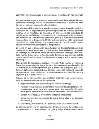 Desarrollo de las competencias del docente
163
LibrosEnRed
ASPECTOS QUE PROMUEVEN U OBSTACULIZAN EL LIDERAZGO DEL DOCENTE
Algunos aspectos que promueven u obstaculizan el desarrollo de la com-
petencia de liderazgo son: las relaciones líder-miembros, la estructura de la
tarea y los sistemas y procesos administrativos.
Las relaciones líder-miembros son determinantes para la conducta de los
individuos en las organizaciones porque repercuten en la salud del clima
laboral, en los resultados de negocio y en el deseo de los individuos de
desplegar sus habilidades y competencias. Es común que los docentes asis-
tan a eventos de capacitación y desarrollo, pero a la hora de implementar
lo aprendido, no se les permite. El líder debe de ser muy hábil para lograr
capitalizar las oportunidades que se generan a raíz de la formación y per-
feccionamiento de las competencias del personal.
La forma en que se encuentran estructuradas las diversas tareas que debe
realizar el personal promueve u obstaculiza el desarrollo de su capacidad
de liderazgo. El ámbito de acción para una actitud de liderazgo se ve limi-
tado cuando dichas tareas se han diseñado de manera que no existe cabida
para la creatividad, la interacción, la comunicación y la aplicación de nuevas
tecnologías.
El desarrollo del liderazgo, a cualquier nivel, se inhibe cuando las normas y
lineamientos que rigen la forma de hacer las cosas encajonan la acción de
los individuos, cuando no permiten que el empleado, cualquiera que sea su
función, aplique su capacidad para cambiar lo que sea necesario y cuando
los sistemas de reconocimiento y recompensa no son acordes a las metas y
objetivos que se desea alcanzar.
Algunas de las características que destacan a los líderes ya sean personas,
equipos u organizaciones son las siguientes:
• disponen de recursos adecuados para realizar su trabajo,
• cuentan con apoyo para desarrollar y mantener las competencias ne-
cesarias para conservarse a la cabeza, para hacer que aﬂore lo mejor
de la gente, para cultivar y sostener un verdadero capital intelectual,
• utilizan métodos para involucrar a todos sus integrantes,
• ponen en práctica tecnologías de punta integradas a sus procesos
educativos, y
• sobre todo, implementan una administración total de la calidad.
La administración está en posibilidad de tener un sistema de calidad total
cuando cuenta con personal capaz de guiar y dirigir a las personas que se
 