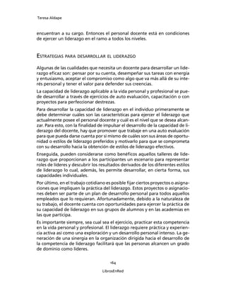 Teresa Aldape
164
LibrosEnRed
encuentran a su cargo. Entonces el personal docente está en condiciones
de ejercer un liderazgo en el ramo a todos los niveles.
ESTRATEGIAS PARA DESARROLLAR EL LIDERAZGO
Algunas de las cualidades que necesita un docente para desarrollar un lide-
razgo eﬁcaz son: pensar por su cuenta, desempeñar sus tareas con energía
y entusiasmo, aceptar el compromiso como algo que va más allá de su inte-
rés personal y tener el valor para defender sus creencias.
La capacidad de liderazgo aplicable a la vida personal y profesional se pue-
de desarrollar a través de ejercicios de auto evaluación, capacitación o con
proyectos para perfeccionar destrezas.
Para desarrollar la capacidad de liderazgo en el individuo primeramente se
debe determinar cuáles son las características para ejercer el liderazgo que
actualmente posee el personal docente y cuál es el nivel que se desea alcan-
zar. Para esto, con la ﬁnalidad de impulsar el desarrollo de la capacidad de li-
derazgo del docente, hay que promover que trabaje en una auto evaluación
para que pueda darse cuenta por sí mismo de cuáles son sus áreas de oportu-
nidad o estilos de liderazgo preferidos y motivarlo para que se comprometa
con su desarrollo hacia la obtención de estilos de liderazgo efectivos.
Enseguida, pueden considerarse como benéﬁcos aquellos talleres de lide-
razgo que proporcionan a los participantes un escenario para representar
roles de líderes y descubrir los resultados derivados de los diferentes estilos
de liderazgo lo cual, además, les permite desarrollar, en cierta forma, sus
capacidades individuales.
Por último, en el trabajo cotidiano es posible ﬁjar ciertos proyectos o asigna-
ciones que impliquen la práctica del liderazgo. Estos proyectos o asignacio-
nes deben ser parte de un plan de desarrollo personal para todos aquellos
empleados que lo requieran. Afortunadamente, debido a la naturaleza de
su trabajo, el docente cuenta con oportunidades para ejercer la práctica de
su capacidad de liderazgo en sus grupos de alumnos y en las academias en
las que participa.
Es importante siempre, sea cual sea el ejercicio, practicar esta competencia
en la vida personal y profesional. El liderazgo requiere práctica y experien-
cia activa así como una exploración y un desarrollo personal intenso. La ge-
neración de una sinergia en la organización dirigida hacia el desarrollo de
la competencia de liderazgo facilitará que las personas alcancen un grado
de dominio como líderes.
 