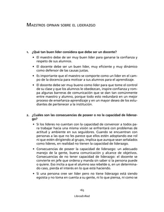 165
LibrosEnRed
MAESTROS OPINAN SOBRE EL LIDERAZGO
1. ¿Qué tan buen líder considera que debe ser un docente?
• El maestro debe de ser muy buen líder para ganarse la conﬁanza y
respeto de sus alumnos.
• El docente debe ser un buen líder, muy eﬁciente y muy dinámico
como defensor de las causas justas.
• Es importante que el maestro se comporte como un líder en el cam-
po de la docencia para motivar a sus alumnos para el aprendizaje.
• El docente debe ser muy bueno como líder para que tome el control
de su clase y que los alumnos le obedezcan, inspire conﬁanza y rom-
pa algunas barreras de comunicación que se dan tan comúnmente
entre maestro y alumno, porque todo esto redundará en un mejor
proceso de enseñanza-aprendizaje y en un mayor deseo de los estu-
diantes de pertenecer a la institución.
2. ¿Cuáles son las consecuencias de poseer o no la capacidad de lideraz-
go?
• Si los líderes no cuentan con la capacidad de convencer a todos pa-
ra trabajar hacia una misma visión se enfrentará con problemas de
actitud y ambiente en sus seguidores. Cuando se encuentran con
personas a las que no les parece que ellos estén adoptando ese rol
ni que estén dirigiendo al grupo, implica que aunque sean señalados
como líderes, en realidad no tienen la capacidad de liderazgo.
• Consecuencias de poseer la capacidad de liderazgo: un adecuado
manejo de la gente, buena comunicación y alcance de objetivos.
Consecuencias de no tener capacidad de liderazgo: el docente se
convierte en jefe que ordena y manda sin saber si la persona puede
o quiere. Eso incita a que el alumno sea rebelde o, en un determina-
do caso, pierda el interés en lo que está haciendo.
• Si una persona cree ser líder pero no tiene liderazgo está siendo
egoísta y no toma en cuenta a su gente, ni lo que piensa, ni como se
 