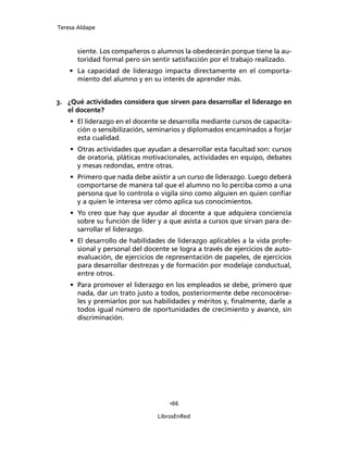 Teresa Aldape
166
LibrosEnRed
siente. Los compañeros o alumnos la obedecerán porque tiene la au-
toridad formal pero sin sentir satisfacción por el trabajo realizado.
• La capacidad de liderazgo impacta directamente en el comporta-
miento del alumno y en su interés de aprender más.
3. ¿Qué actividades considera que sirven para desarrollar el liderazgo en
el docente?
• El liderazgo en el docente se desarrolla mediante cursos de capacita-
ción o sensibilización, seminarios y diplomados encaminados a forjar
esta cualidad.
• Otras actividades que ayudan a desarrollar esta facultad son: cursos
de oratoria, pláticas motivacionales, actividades en equipo, debates
y mesas redondas, entre otras.
• Primero que nada debe asistir a un curso de liderazgo. Luego deberá
comportarse de manera tal que el alumno no lo perciba como a una
persona que lo controla o vigila sino como alguien en quien conﬁar
y a quien le interesa ver cómo aplica sus conocimientos.
• Yo creo que hay que ayudar al docente a que adquiera conciencia
sobre su función de líder y a que asista a cursos que sirvan para de-
sarrollar el liderazgo.
• El desarrollo de habilidades de liderazgo aplicables a la vida profe-
sional y personal del docente se logra a través de ejercicios de auto-
evaluación, de ejercicios de representación de papeles, de ejercicios
para desarrollar destrezas y de formación por modelaje conductual,
entre otros.
• Para promover el liderazgo en los empleados se debe, primero que
nada, dar un trato justo a todos, posteriormente debe reconocérse-
les y premiarlos por sus habilidades y méritos y, ﬁnalmente, darle a
todos igual número de oportunidades de crecimiento y avance, sin
discriminación.
 