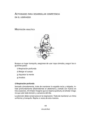 168
LibrosEnRed
ACTIVIDADES PARA DESARROLLAR COMPETENCIA
EN EL LIDERAZGO
MEDITACIÓN ANALÍTICA
Busque un lugar tranquilo, asegúrese de usar ropa cómoda y seguir los si-
guientes pasos:
1) Respiración profunda
2) Relajar el cuerpo
3) Aquietar la mente
4) Análisis
1) Respiración profunda
Sentado cómodamente, trate de mantener la espalda recta y relajada, in-
hale profundamente (distendiendo el abdomen) y exhale con fuerza en
tres ocasiones. Al inhalar imagine que se respira quietud y al exhalar imagi-
ne que sale toda tensión y cansancio del día.
La atención debe conservarse en la respiración. Trate de mantener un ritmo
uniforme y tranquilo. Repita 21 veces de esta manera.
 
