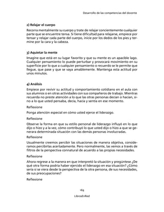 Desarrollo de las competencias del docente
169
LibrosEnRed
2) Relajar el cuerpo
Recorra mentalmente su cuerpo y trate de relajar concientemente cualquier
parte que se encuentre tensa. Si tiene diﬁcultad para relajarse, empiece por
tensar y relajar cada parte del cuerpo, inicie por los dedos de los pies y ter-
mine por la cara y la cabeza.
3) Aquietar la mente
Imagine que está en su lugar favorito y que su mente es un apacible lago.
Cualquier pensamiento lo puede perturbar y provocará movimiento en su
superﬁcie por lo que a cualquier pensamiento o recuerdo se le permite que
llegue, que pase y que se vaya amablemente. Mantenga esta actitud por
unos minutos.
4) Análisis
Empiece por revivir su actitud y comportamiento cotidiano en el aula con
sus alumnos o en otras actividades con sus compañeros de trabajo. Mientras
recuerda no preste atención a lo que las otras personas decían o hacían, si-
no a lo que usted pensaba, decía, hacía y sentía en ese momento.
Reﬂexione
Ponga atención especial en cómo usted ejerce el liderazgo.
Reﬂexione
Observe la forma en que su estilo personal de liderazgo inﬂuyó en lo que
dijo o hizo y a la vez, cómo contribuyó lo que usted dijo o hizo a que se ge-
nerara determinada situación con las demás personas involucradas.
Reﬂexione
Usualmente creemos percibir las situaciones de manera objetiva, conside-
ramos percibirlas acertadamente. Pero normalmente, las vemos a través de
ﬁltros de la perspectiva connatural de acuerdo a las propias necesidades.
Reﬂexione
Ahora regrese a la manera en que interpretó la situación y pregúntese ¿De
qué otra forma podría haber ejercido el liderazgo en esa situación? ¿Cómo
sería si se viera desde la perspectiva de la otra persona, de sus necesidades,
de sus preocupaciones?
Reﬂexione
 