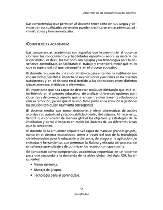 Desarrollo de las competencias del docente
17
LibrosEnRed
Las competencias que permiten al docente tener éxito en sus cargos y de-
muestran sus cualidades personales pueden clasiﬁcarse en: académicas, ad-
ministrativas y humano-sociales.
COMPETENCIAS ACADÉMICAS
Las competencias académicas son aquellas que le permitirán al docente
dominar los conocimientos y habilidades especíﬁcos sobre su materia de
especialidad, es decir, los métodos, los equipos y las tecnologías para la en-
señanza-aprendizaje. Le facilitarán el trabajo y entenderá mejor qué es lo
que se espera del rol que desempeña en el proceso educativo.
El docente requiere de una visión sistémica para entender la institución co-
mo un todo y percibir el impacto de sus decisiones y acciones en los diversos
subsistemas y en el sistema total debido a las conexiones entre distintos
departamentos, entidades o elementos.
Es importante que sea capaz de detectar cualquier obstáculo que esté in-
terﬁriendo en el proceso educativo, de analizar diferentes opciones con-
ducentes y de corregir aquello que se encuentre directamente relacionado
con su remoción, ya sea que él mismo tome parte en la solución o gestione
su solución con quien realmente corresponda.
El docente tendrá que tomar decisiones y elegir alternativas de acción
acordes a su autoridad y responsabilidad dentro del sistema. Al hacer esto,
tendrá que considerar de manera global los objetivos y estrategias de la
institución y su rol e impacto en todos los ámbitos de las diferentes áreas
que la componen.
El docente de la actualidad requiere ser capaz de manejar grandes grupos,
tanto en el sistema escolarizado como a través del uso de la tecnología
de información para la educación a distancia, de asegurar la aplicación de
métodos y herramientas que permitan la ﬂuidez y eﬁcacia del proceso de
enseñanza-aprendizaje y de optimizar los recursos con que cuenta.
Se consideran como competencias académicas requeridas en un docente
para que responda a la demanda de la aldea global del siglo XXI, las si-
guientes:
• Visión sistémica.
• Manejo de grupos.
• Tecnología para el aprendizaje.
 