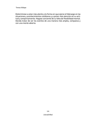 Teresa Aldape
170
LibrosEnRed
Determínese a estar más atento a la forma en que ejerce el liderazgo en las
situaciones y acontecimientos cotidianos y a poner más atención en su acti-
tud y comportamiento. Hágase conciente de su falta de ﬂexibilidad mental.
Decida tratar de ver los eventos de una manera más amplia, compasiva y
con una mente abierta.
 